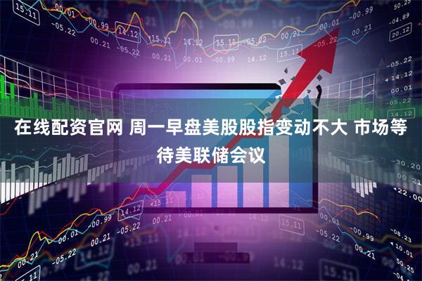 在线配资官网 周一早盘美股股指变动不大 市场等待美联储会议