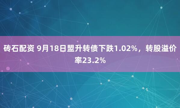 砖石配资 9月18日盟升转债下跌1.02%，转股溢价率23.2%