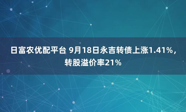 日富农优配平台 9月18日永吉转债上涨1.41%，转股溢价率21%