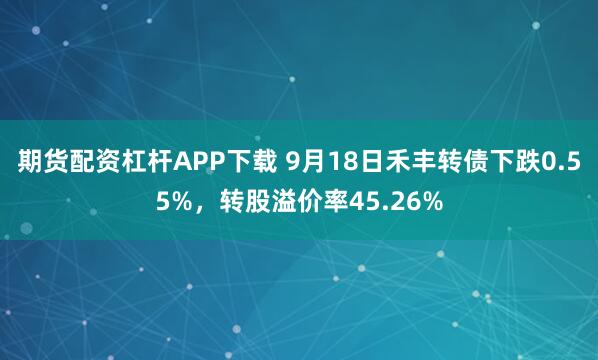 期货配资杠杆APP下载 9月18日禾丰转债下跌0.55%，转股溢价率45.26%