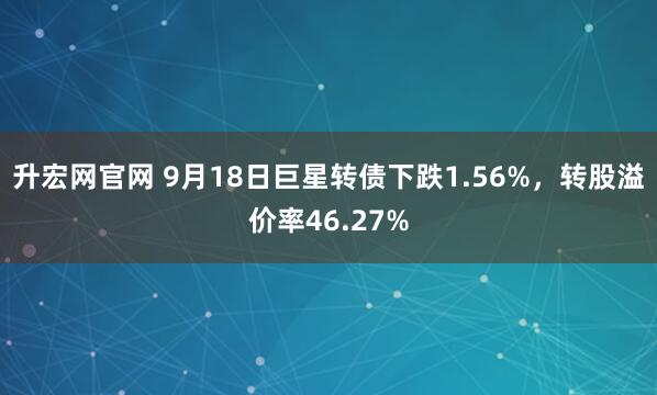 升宏网官网 9月18日巨星转债下跌1.56%，转股溢价率46.27%