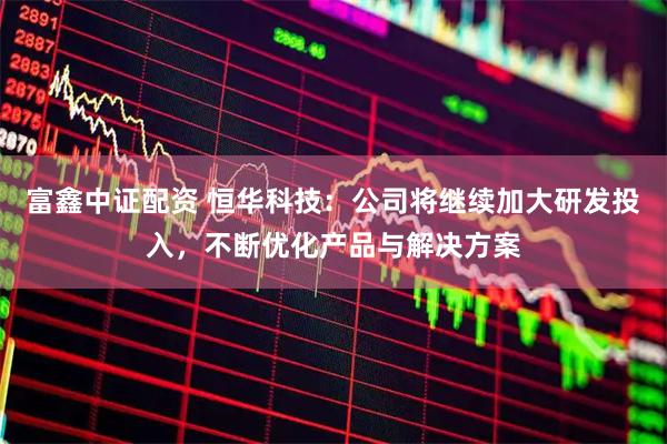 富鑫中证配资 恒华科技：公司将继续加大研发投入，不断优化产品与解决方案