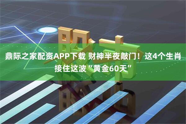 鼎际之家配资APP下载 财神半夜敲门！这4个生肖接住这波“黄金60天”