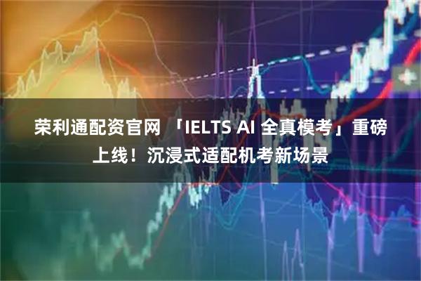荣利通配资官网 「IELTS AI 全真模考」重磅上线！沉浸式适配机考新场景