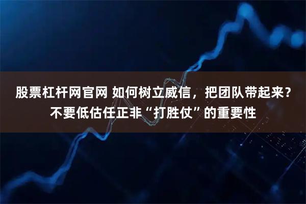 股票杠杆网官网 如何树立威信，把团队带起来？不要低估任正非“打胜仗”的重要性