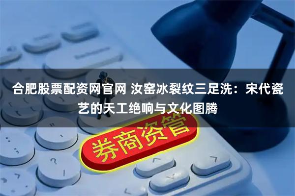 合肥股票配资网官网 汝窑冰裂纹三足洗：宋代瓷艺的天工绝响与文化图腾