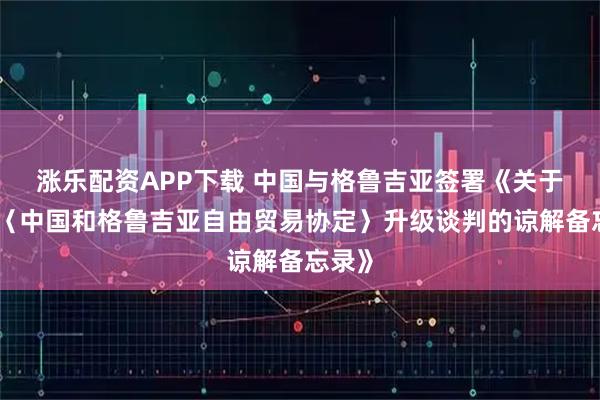 涨乐配资APP下载 中国与格鲁吉亚签署《关于结束〈中国和格鲁吉亚自由贸易协定〉升级谈判的谅解备忘录》