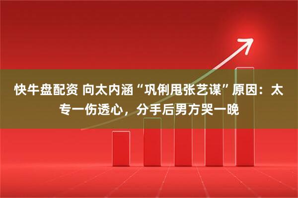 快牛盘配资 向太内涵“巩俐甩张艺谋”原因：太专一伤透心，分手后男方哭一晚