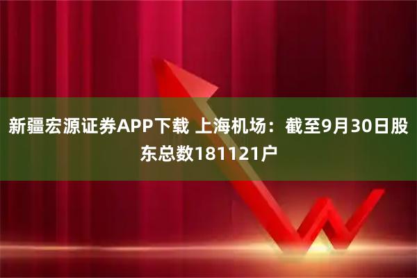 新疆宏源证券APP下载 上海机场：截至9月30日股东总数181121户