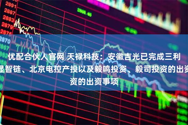 优配合伙人官网 天禄科技：安徽吉光已完成三利谱、显智链、北京电控产投以及毅鸣投资、毅司投资的出资事项