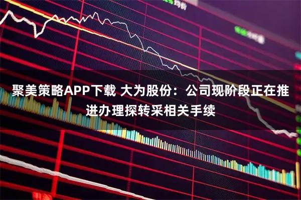 聚美策略APP下载 大为股份：公司现阶段正在推进办理探转采相关手续