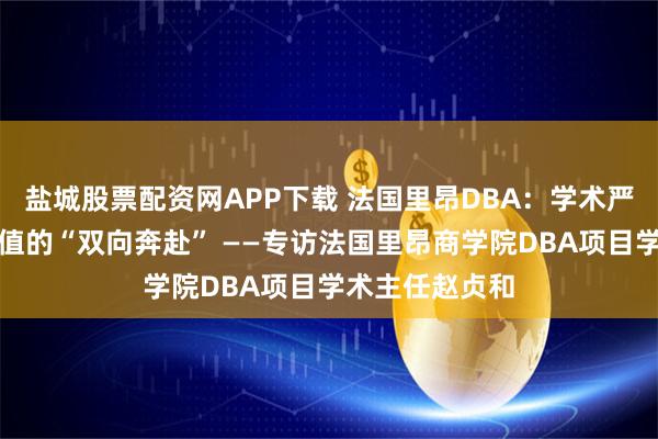 盐城股票配资网APP下载 法国里昂DBA：学术严谨性与产业价值的“双向奔赴” ——专访法国里昂商学院DBA项目学术主任赵贞和