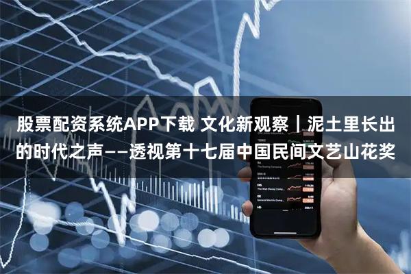 股票配资系统APP下载 文化新观察|泥土里长出的时代之声——透视第十七届中国民间文艺山花奖