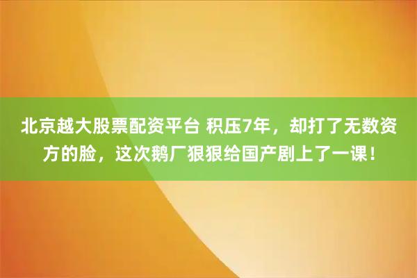北京越大股票配资平台 积压7年，却打了无数资方的脸，这次鹅厂狠狠给国产剧上了一课！