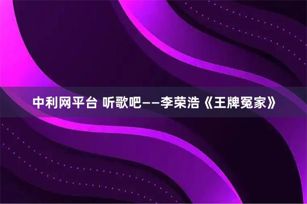 中利网平台 听歌吧——李荣浩《王牌冤家》