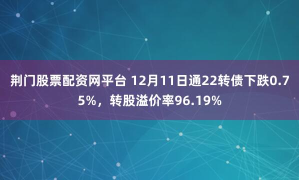 荆门股票配资网平台 12月11日通22转债下跌0.75%，转股溢价率96.19%