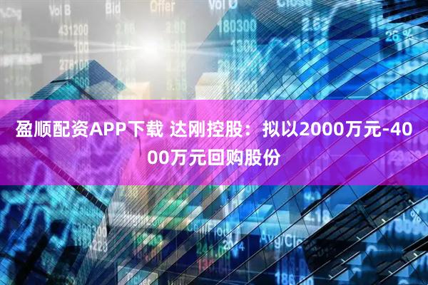 盈顺配资APP下载 达刚控股：拟以2000万元-4000万元回购股份