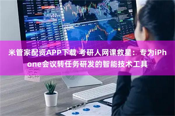 米管家配资APP下载 考研人网课救星：专为iPhone会议转任务研发的智能技术工具