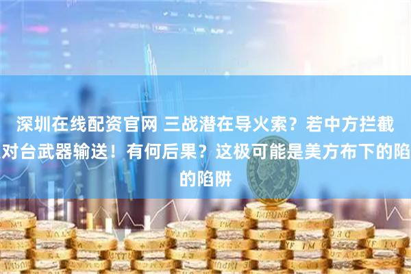 深圳在线配资官网 三战潜在导火索？若中方拦截美对台武器输送！有何后果？这极可能是美方布下的陷阱