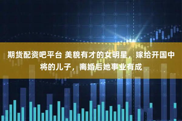 期货配资吧平台 美貌有才的女明星，嫁给开国中将的儿子，离婚后她事业有成