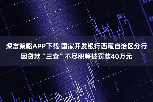 深富策略APP下载 国家开发银行西藏自治区分行因贷款“三查”不尽职等被罚款40万元