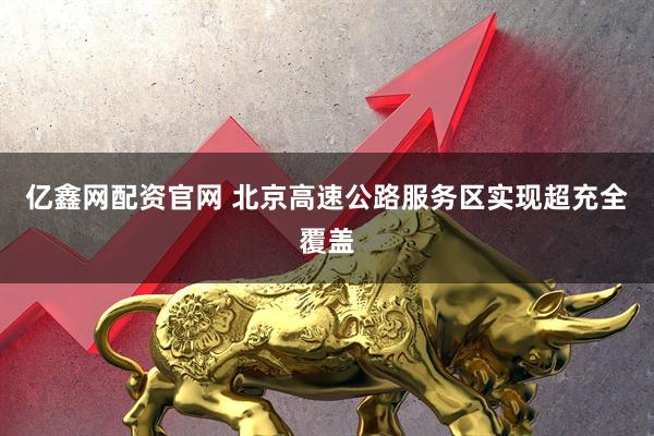 亿鑫网配资官网 北京高速公路服务区实现超充全覆盖