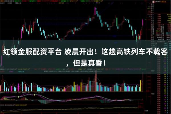 红领金服配资平台 凌晨开出！这趟高铁列车不载客，但是真香！