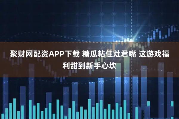 聚财网配资APP下载 糖瓜粘住灶君嘴 这游戏福利甜到新手心坎