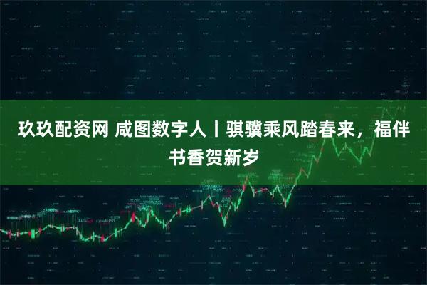 玖玖配资网 咸图数字人丨骐骥乘风踏春来，福伴书香贺新岁