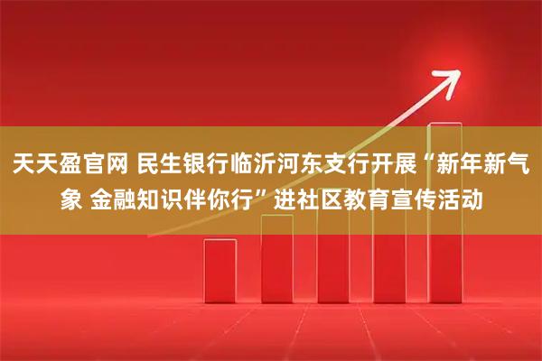 天天盈官网 民生银行临沂河东支行开展“新年新气象 金融知识伴你行”进社区教育宣传活动