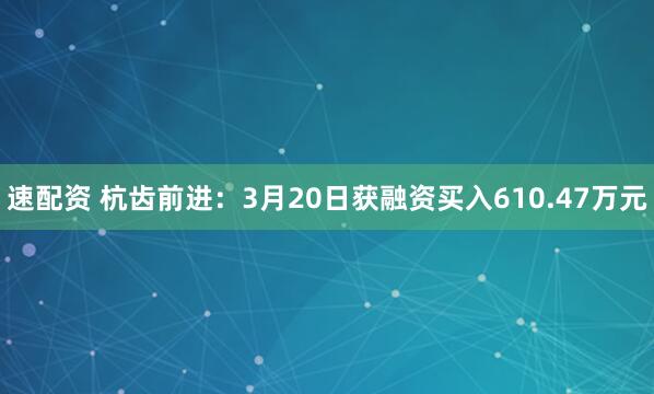 速配资 杭齿前进：3月20日获融资买入610.47万元